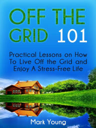 Title: Off The Grid 101: Practical Lessons on How To Live Off the Grid and Enjoy A Stress-Free Life, Author: Mark Young