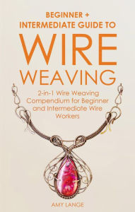 Title: Wire Weaving: Beginner + Intermediate Guide to Wire Weaving: 2-in-1 Wire Weaving Compendium for Beginner and Intermediate Wire Workers, Author: Amy Lange