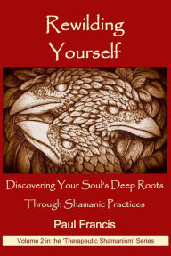 Title: Rewilding Yourself: Discovering Your Soul's Deep Roots Through Shamanic Practices (The 'Therapeutic Shamanism' series., #2), Author: Paul Francis