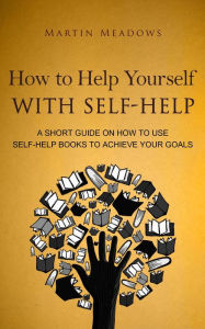 Title: How to Help Yourself With Self-Help: A Short Guide on How to Use Self-Help Books to Achieve Your Goals, Author: Martin Meadows