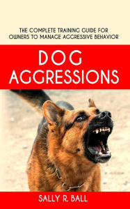 Title: Dog Aggressions - The Complete Training Guide For Owners To Manage Aggressive Behavior, Author: Sally R. Ball