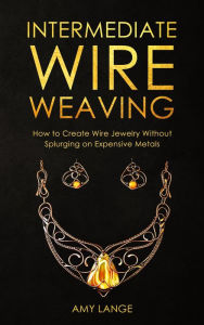 Title: Intermediate Wire Weaving: How to Create Wire Jewelry Without Splurging on Expensive Metals, Author: Amy Lange