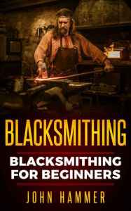 Title: Blacksmithing: Blacksmithing For Beginners, Author: John Hammer