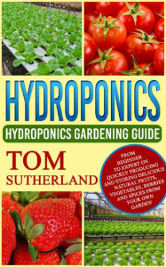 Title: Hydroponics: Hydroponics Gardening Guide: From Beginner To Expert On Quickly Producing And Storing Delicious Natural Fruits, Vegetables, Berries And Spices From Your Own Garden, Author: Tom Sutherland