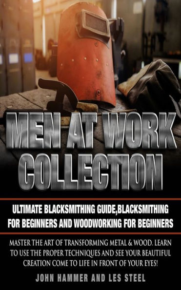 Men At Work Collection:Ultimate Blacksmithing Guide,Blacksmithing For Beginners and Woodworking For Beginners: Master the art of transforming metal & wood. Learn to use the proper techniques and see your beautiful creation come to life in front of your ey