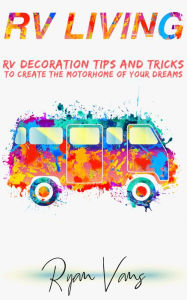 Title: RV Living: RV Decorations Tips and Tricks to Create the Motorhome of Your Dreams, Author: Ryan Vans