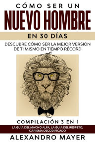 Title: Cómo ser un Nuevo Hombre en 30 días: Descubre cómo ser la mejor versión de ti mismo en tiempo récord. Compilación 3 en 1 - La Guía del Macho Alfa, La Guía del Respeto, Carisma Decodificado, Author: Alexandro Mayer