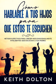 Title: Cómo Hablarle a tus Hijos para que estos te Escuchen: Métodos Efectivos para Crecer Hijos Emocionalmente Inteligentes que Escuchan a sus Padres, Author: Keith Dolton