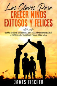 Title: Las Claves para Crecer Niños Exitosos y Felices: Cómo Educar Niños para que Sean más Responsables y Exitosos en Todas las Etapas de la Vida, Author: James Fischer