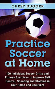 Title: Practice Soccer At Home: 100 Individual Soccer Drills and Fitness Exercises to Improve Ball Control, Shooting and Stamina In Your Home and Backyard, Author: Chest Dugger