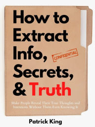 Title: How to Extract Info, Secrets, and Truth: Make People Reveal Their True Thoughts and Intentions Without Them Even Knowing It, Author: Patrick King