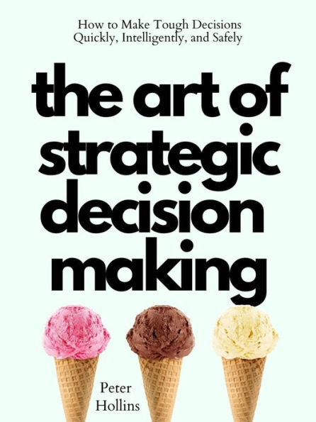 The Art of Strategic Decision-Making: How to Make Tough Decisions Quickly, Intelligently, and Safely