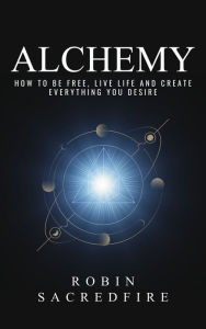Title: Alchemy: How to Be Free, Live Life and Create Everything You Desire, Author: Robin Sacredfire