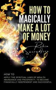 Title: How to Magically Make a Lot of Money: How to Apply the Spiritual Laws of Wealth, Abundance and Prosperity to Become Financially Independent and Successful, Author: Robin Sacredfire