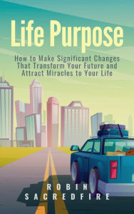 Title: Life Purpose: How to Make Significant Changes that Transform Your Future & Attract Miracles to Your Life, Author: Robin Sacredfire