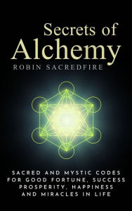 Title: Secrets of Alchemy: Sacred and Mystic Codes for Good Fortune, Success, Prosperity, Happiness and Miracles in Life, Author: Robin Sacredfire