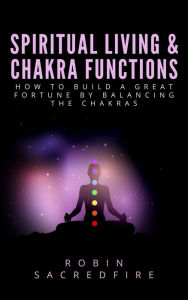 Title: Spiritual Living & Chakra Functions: How to Build a Great Fortune by Balancing the Chakras, Author: Robin Sacredfire
