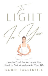 Title: The Light in You: How to Find the Answers You Need to Get More Love in Your Life, Author: Robin Sacredfire
