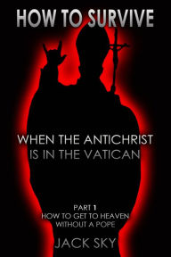 Title: How To Survive When The Antichrist Is In The Vatican: Part 1 - How to get to Heaven without a Pope, Author: Jack Sky