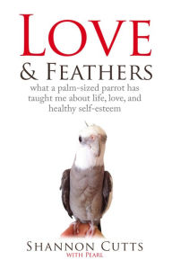 Title: LOVE & FEATHERS: What a Palm-Sized Parrot Has Taught Me About Life, Love, and Healthy, Author: Shannon Cutts