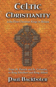 Title: Celtic Christianity and the First Christian Kings in Britain: From Saint Patrick and St. Columba, to King Ethelbert and King Alfred, Author: Paul Backholer