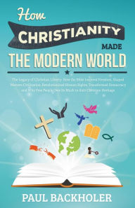 Title: How Christianity Made The Modern World - The Legacy of Christian Liberty: How the Bible Inspired Freedom, Shaped Western Civilization, Revolutionized Human Rights, Transformed Democracy and Why Free People Owe So Much to their Christian Heritage, Author: Paul Backholer