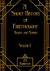 Title: A Short History of Freethought, Ancient and Modern, Volume I, Author: J.M. Robertson