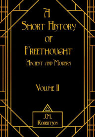 Title: A Short History of Freethought, Ancient and Modern, Volume II, Author: J.M. Robertson