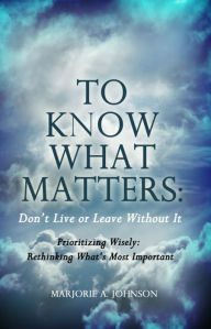 Title: To Know What Matters: Dont Live or Leave Without It: Prioritizing Wisely: Rethinking Whats Most Important, Author: Marjorie A. Johnson