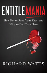 Title: Entitlemania: How Not to Spoil Your Kids, and What to Do If You Have, Author: Richard Watts