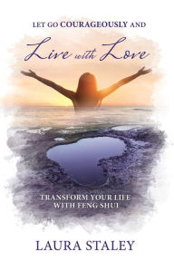 Title: Let Go Courageously and Live with Love: Transform Your Life with Feng Shui, Author: Laura Staley
