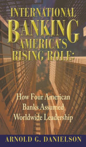 Title: International Banking: America's Rising Role: How Four American Banks Assumed Worldwide Leadership, Author: Arnold G. Danielson