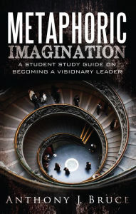 Title: Metaphoric Imagination: A Student Study Guide on Becoming a Visionary Leader, Author: Anthony J. Bruce