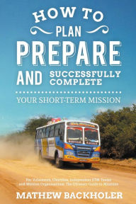 Title: How to Plan, Prepare and Successfully Complete Your Short-Term Mission, for Volunteers, Churches, Independent STM Teams and Mission Organisations: the Ultimate Guide to Missions, for Individuals, Leaders, Teams and those Planning a Christian Gap Year, Author: Mathew Backholer