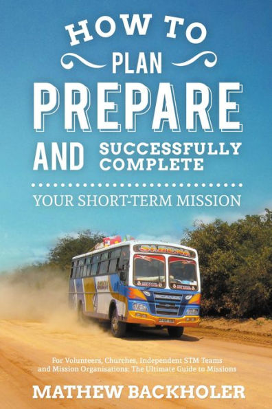 How to Plan, Prepare and Successfully Complete Your Short-Term Mission, for Volunteers, Churches, Independent STM Teams and Mission Organisations: the Ultimate Guide to Missions, for Individuals, Leaders, Teams and those Planning a Christian Gap Year
