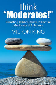 Title: Think Moderates!: Recasting Public Debate to Feature Moderates & Solutions, Author: Milton King