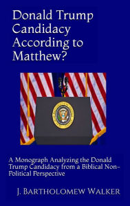 Title: Donald Trump Candidacy According to Matthew? A Monograph Analyzing the Donald Trump Candidacy from a Biblical Non-Political Perspective, Author: J. Bartholomew Walker