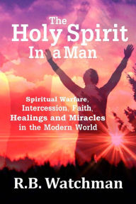 Title: The Holy Spirit in a Man: Spiritual Warfare, Intercession, Faith, Healings and Miracles in a Modern World, Author: R. B. Watchman