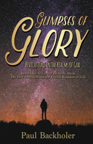 Title: Glimpses of Glory, Revelations in the Realms of God: Beyond the Veil in the Heavenly Abode. The New Jerusalem and the Eternal Kingdom of God, Author: Paul Backholer