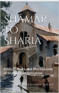 Title: Shamar to Sharia; Biblical Roots and Mechanisms of Islamic Radicalization, Author: J. Bartholomew Walker