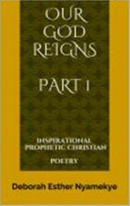 Title: Our God Reigns - Inspirational Prophetic Christian Poetry Part 1, Author: Deborah Nyamekye