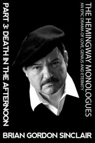 Title: The Hemingway Monologues: An Epic Drama of Love, Genius and Eternity Part 3 Death in the Afternoon, Author: Brian Gordon Sinclair