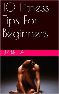 Title: 10 Fitness Tips For Beginners, Author: J.P. Bella