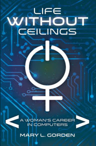 Title: Life Without Ceilings: A Woman's Career in Computers, Author: Mary L Gorden
