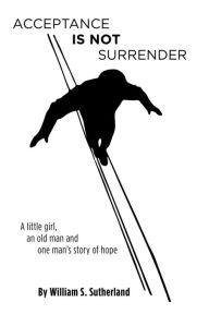 Title: Acceptance is not Surrender: A little girl, an old man and one man's story of hope, Author: William S. Sutherland