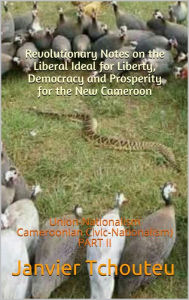Title: Revolutionary Notes on the Liberal Ideal for Liberty, Democracy and Prosperity for the New Cameroon: Union-Nationalism (Cameroonian Civic-Nationalism) PART II, Author: Janvier Tchouteu