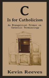 Title: C is for Catholicism: An Evangelical Primer of Catholic Terms, Author: Kevin Reeves