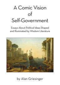 Title: A Comic Vision of Self-Government: Essays About Political Ideas Shaped and Illuminated by Wisdom Literature, Author: Alan Griesinger
