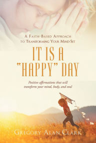 Title: A Faith-Based Approach to Transforming Your Mind-Set; It Is a Happy Day, Positive affirmations that will transform your mind, body, and soul, Author: Sam Kaufmann