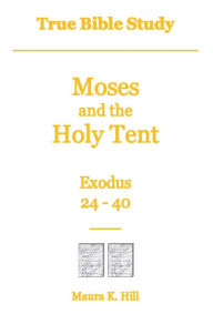 Title: True Bible Study - Moses and the Holy Tent Exodus 24-40, Author: Maura Hill